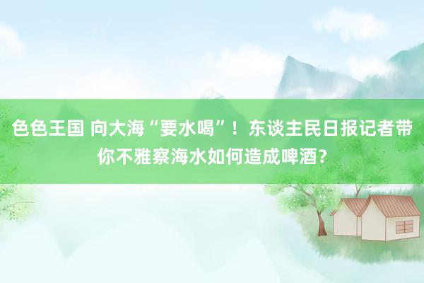 色色王国 向大海“要水喝”！东谈主民日报记者带你不雅察海水如何造成啤酒？
