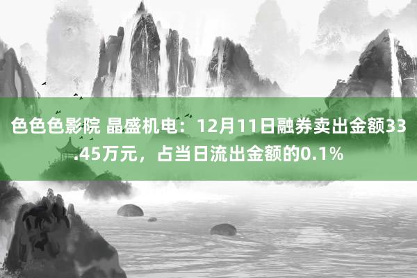 色色色影院 晶盛机电：12月11日融券卖出金额33.45万元，占当日流出金额的0.1%