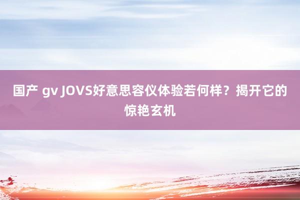 国产 gv JOVS好意思容仪体验若何样？揭开它的惊艳玄机
